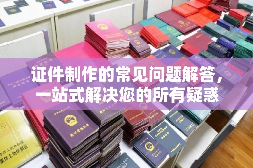 乐平证件制作的常见问题解答，一站式解决您的所有疑惑