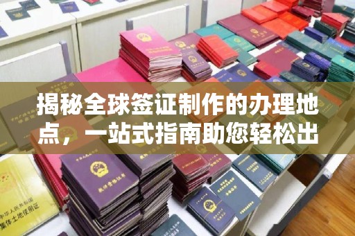 乐平揭秘全球签证制作的办理地点，一站式指南助您轻松出行